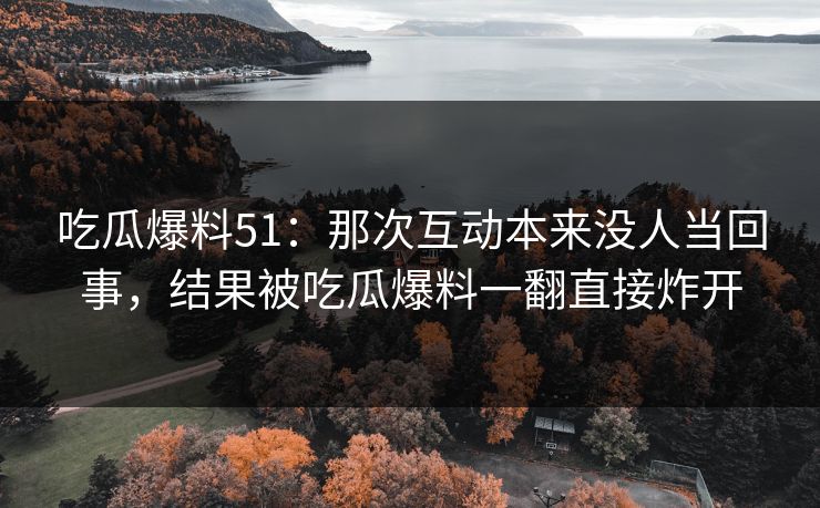 吃瓜爆料51：那次互动本来没人当回事，结果被吃瓜爆料一翻直接炸开