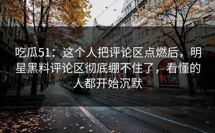 吃瓜51：这个人把评论区点燃后，明星黑料评论区彻底绷不住了，看懂的人都开始沉默