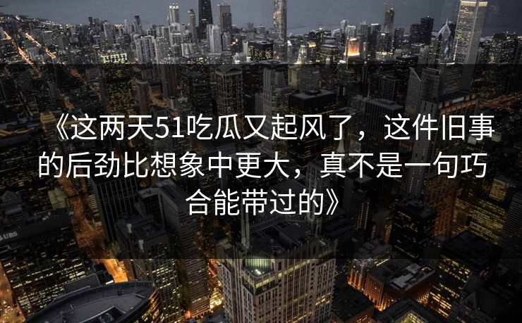 《这两天51吃瓜又起风了,这件旧事的后劲比想象中更大,真不是一句巧合能带过的》 《这两天51吃瓜又起风了,这件旧事的后劲比想象中更大,真不是一句巧合能带过的》