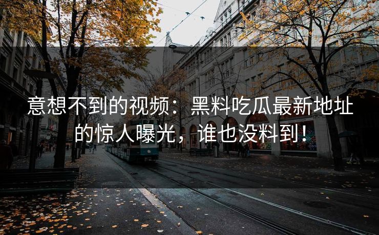 意想不到的视频：黑料吃瓜最新地址的惊人曝光，谁也没料到！